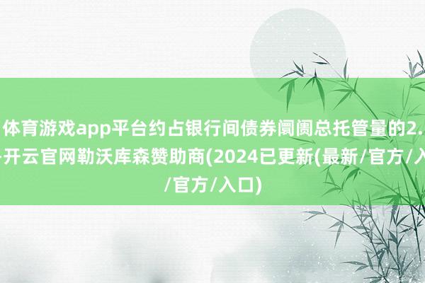 体育游戏app平台约占银行间债券阛阓总托管量的2.7%-开云官网勒沃库森赞助商(2024已更新(最新/官方/入口)