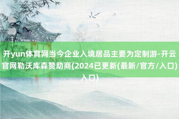 开yun体育网当今企业入境居品主要为定制游-开云官网勒沃库森赞助商(2024已更新(最新/官方/入口)