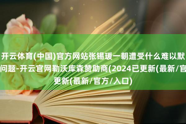 开云体育(中国)官方网站张锡瑗一朝遭受什么难以默契的社会问题-开云官网勒沃库森赞助商(2024已更新(最新/官方/入口)