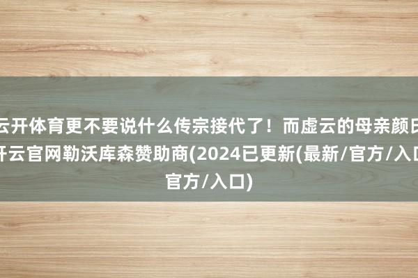 云开体育更不要说什么传宗接代了！而虚云的母亲颜氏-开云官网勒沃库森赞助商(2024已更新(最新/官方/入口)