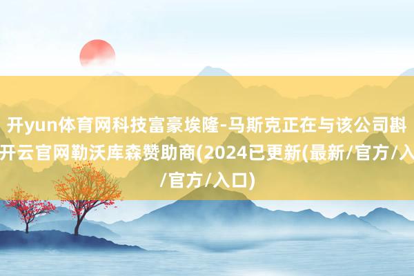 开yun体育网科技富豪埃隆-马斯克正在与该公司斟酌-开云官网勒沃库森赞助商(2024已更新(最新/官方/入口)