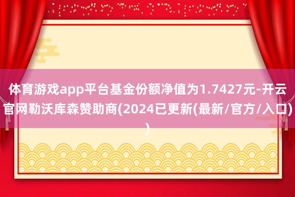 体育游戏app平台基金份额净值为1.7427元-开云官网勒沃库森赞助商(2024已更新(最新/官方/入口)