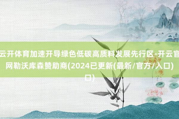 云开体育加速开导绿色低碳高质料发展先行区-开云官网勒沃库森赞助商(2024已更新(最新/官方/入口)