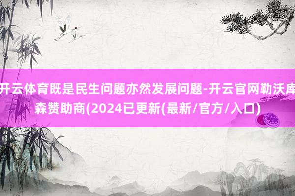 开云体育既是民生问题亦然发展问题-开云官网勒沃库森赞助商(2024已更新(最新/官方/入口)