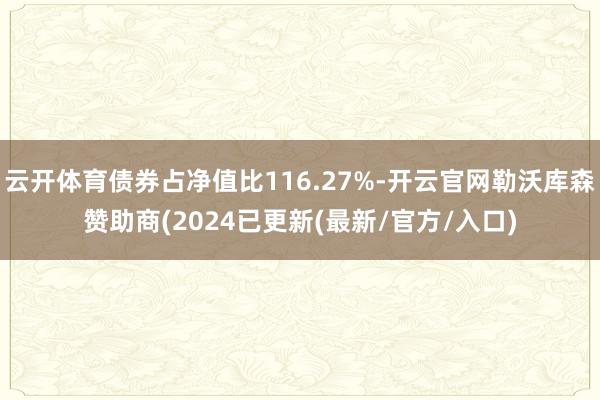 云开体育债券占净值比116.27%-开云官网勒沃库森赞助商(2024已更新(最新/官方/入口)