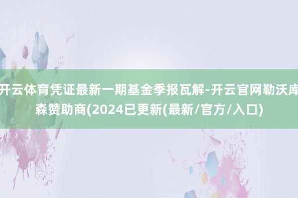 开云体育凭证最新一期基金季报瓦解-开云官网勒沃库森赞助商(2024已更新(最新/官方/入口)