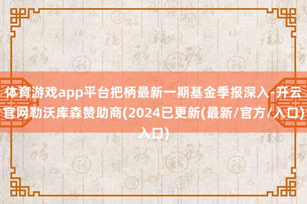 体育游戏app平台把柄最新一期基金季报深入-开云官网勒沃库森赞助商(2024已更新(最新/官方/入口)