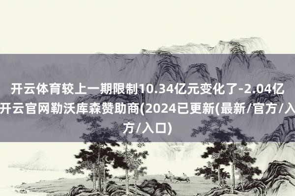 开云体育较上一期限制10.34亿元变化了-2.04亿元-开云官网勒沃库森赞助商(2024已更新(最新/官方/入口)