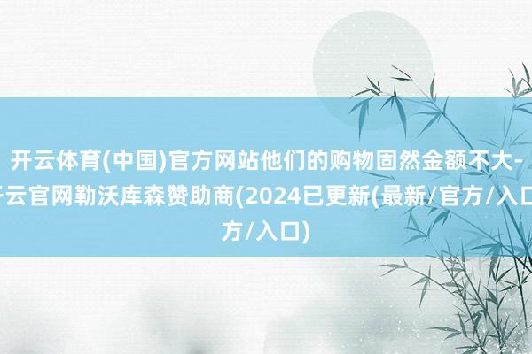 开云体育(中国)官方网站他们的购物固然金额不大-开云官网勒沃库森赞助商(2024已更新(最新/官方/入口)