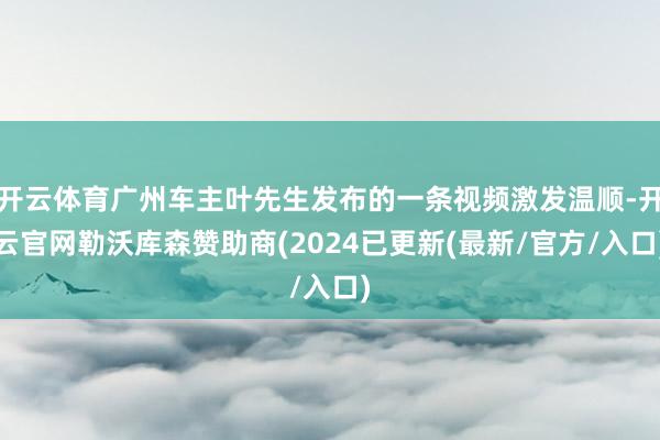 开云体育广州车主叶先生发布的一条视频激发温顺-开云官网勒沃库森赞助商(2024已更新(最新/官方/入口)
