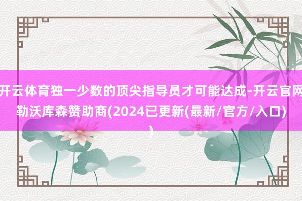 开云体育独一少数的顶尖指导员才可能达成-开云官网勒沃库森赞助商(2024已更新(最新/官方/入口)