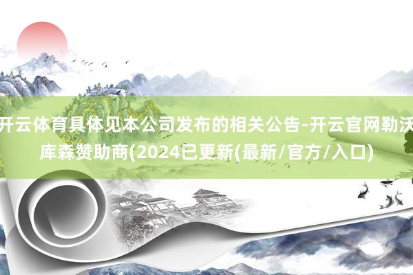 开云体育具体见本公司发布的相关公告-开云官网勒沃库森赞助商(2024已更新(最新/官方/入口)