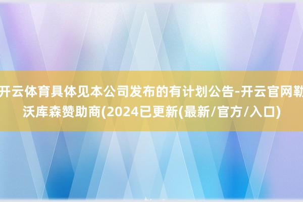 开云体育具体见本公司发布的有计划公告-开云官网勒沃库森赞助商(2024已更新(最新/官方/入口)
