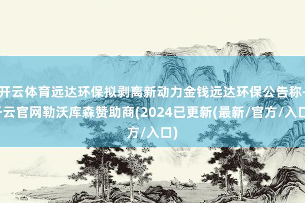 开云体育远达环保拟剥离新动力金钱远达环保公告称-开云官网勒沃库森赞助商(2024已更新(最新/官方/入口)