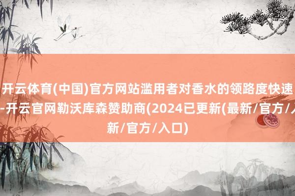 开云体育(中国)官方网站滥用者对香水的领路度快速晋升-开云官网勒沃库森赞助商(2024已更新(最新/官方/入口)