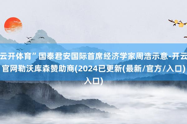 云开体育”国泰君安国际首席经济学家周浩示意-开云官网勒沃库森赞助商(2024已更新(最新/官方/入口)