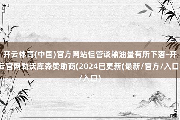 开云体育(中国)官方网站但管谈输油量有所下落-开云官网勒沃库森赞助商(2024已更新(最新/官方/入口)