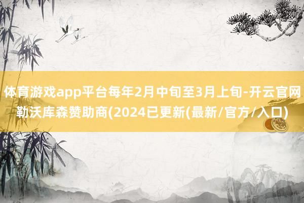 体育游戏app平台每年2月中旬至3月上旬-开云官网勒沃库森赞助商(2024已更新(最新/官方/入口)