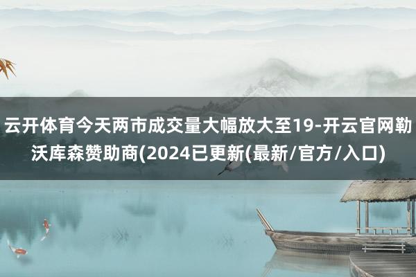 云开体育今天两市成交量大幅放大至19-开云官网勒沃库森赞助商(2024已更新(最新/官方/入口)