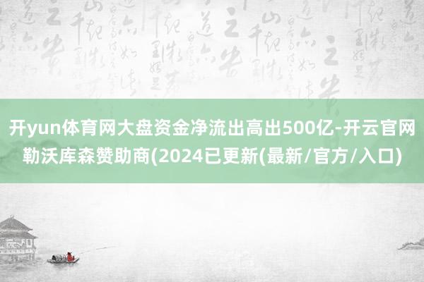 开yun体育网大盘资金净流出高出500亿-开云官网勒沃库森赞助商(2024已更新(最新/官方/入口)