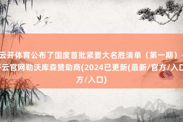 云开体育公布了国度首批紧要大名胜清单（第一期）-开云官网勒沃库森赞助商(2024已更新(最新/官方/入口)