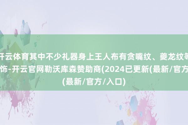 开云体育其中不少礼器身上王人布有贪嘴纹、夔龙纹等玄妙纹饰-开云官网勒沃库森赞助商(2024已更新(最新/官方/入口)
