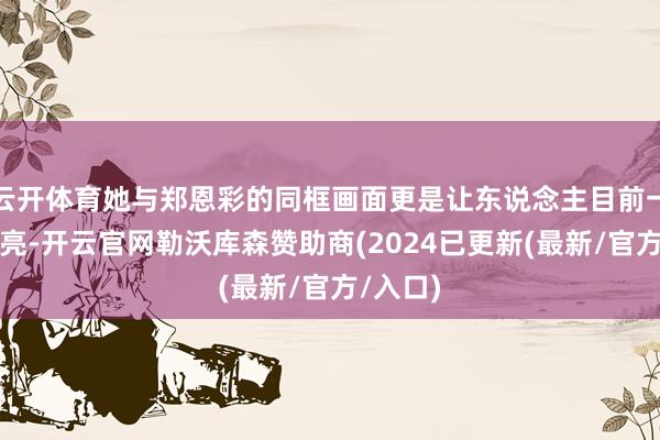 云开体育她与郑恩彩的同框画面更是让东说念主目前一亮又一亮-开云官网勒沃库森赞助商(2024已更新(最新/官方/入口)
