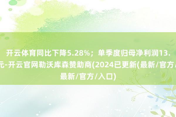 开云体育同比下降5.28%；单季度归母净利润13.48亿元-开云官网勒沃库森赞助商(2024已更新(最新/官方/入口)