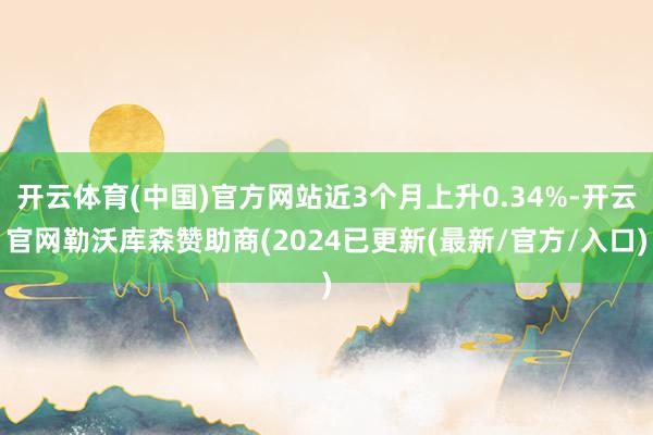 开云体育(中国)官方网站近3个月上升0.34%-开云官网勒沃库森赞助商(2024已更新(最新/官方/入口)