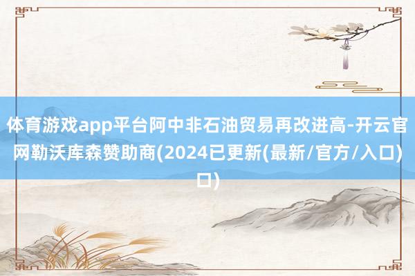 体育游戏app平台阿中非石油贸易再改进高-开云官网勒沃库森赞助商(2024已更新(最新/官方/入口)