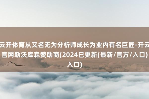 云开体育从又名无为分析师成长为业内有名巨匠-开云官网勒沃库森赞助商(2024已更新(最新/官方/入口)