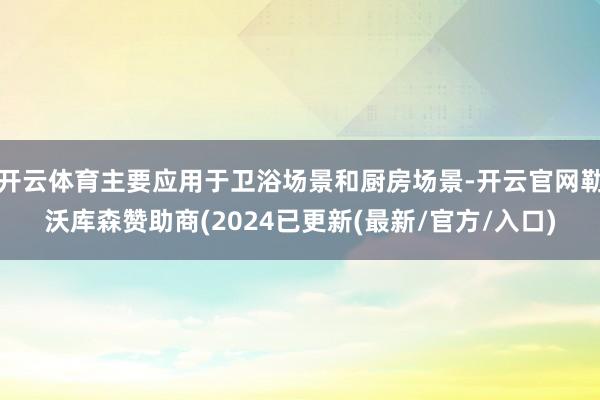 开云体育主要应用于卫浴场景和厨房场景-开云官网勒沃库森赞助商(2024已更新(最新/官方/入口)