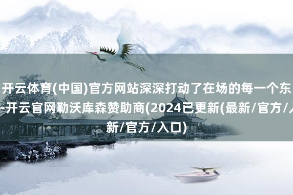 开云体育(中国)官方网站深深打动了在场的每一个东谈主-开云官网勒沃库森赞助商(2024已更新(最新/官方/入口)