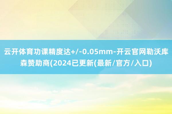 云开体育功课精度达+/-0.05mm-开云官网勒沃库森赞助商(2024已更新(最新/官方/入口)