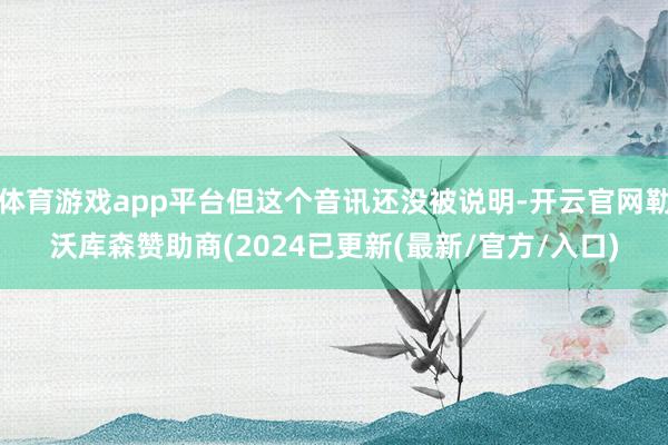 体育游戏app平台但这个音讯还没被说明-开云官网勒沃库森赞助商(2024已更新(最新/官方/入口)