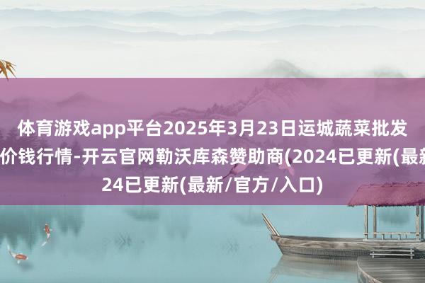 体育游戏app平台2025年3月23日运城蔬菜批发商场有限公司价钱行情-开云官网勒沃库森赞助商(2024已更新(最新/官方/入口)