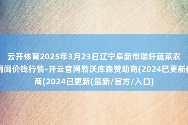 云开体育2025年3月23日辽宁阜新市瑞轩蔬菜农副产物概述批发阛阓价钱行情-开云官网勒沃库森赞助商(2024已更新(最新/官方/入口)