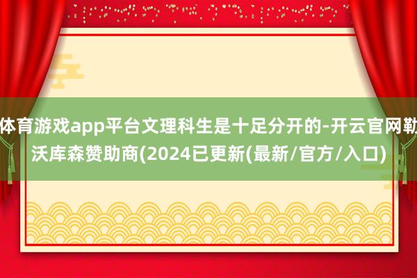 体育游戏app平台文理科生是十足分开的-开云官网勒沃库森赞助商(2024已更新(最新/官方/入口)