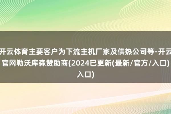 开云体育主要客户为下流主机厂家及供热公司等-开云官网勒沃库森赞助商(2024已更新(最新/官方/入口)