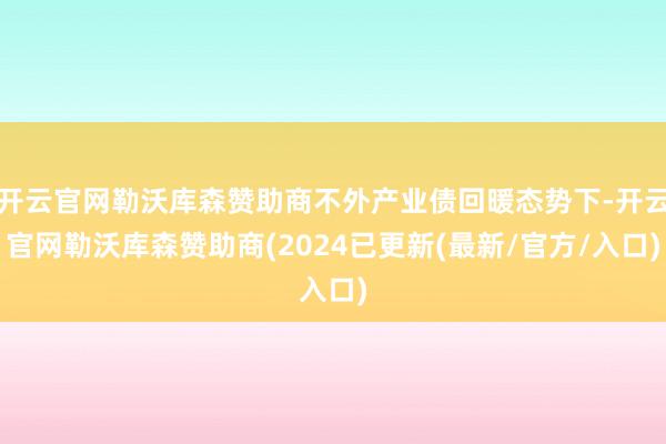 开云官网勒沃库森赞助商不外产业债回暖态势下-开云官网勒沃库森赞助商(2024已更新(最新/官方/入口)