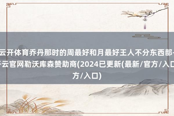 云开体育乔丹那时的周最好和月最好王人不分东西部-开云官网勒沃库森赞助商(2024已更新(最新/官方/入口)