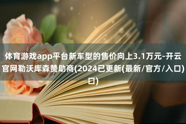 体育游戏app平台新车型的售价向上3.1万元-开云官网勒沃库森赞助商(2024已更新(最新/官方/入口)