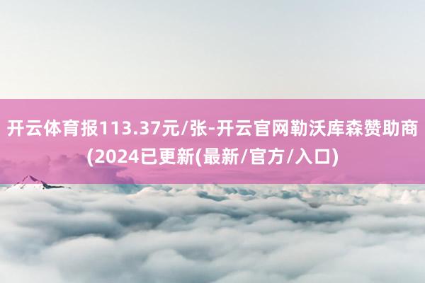 开云体育报113.37元/张-开云官网勒沃库森赞助商(2024已更新(最新/官方/入口)