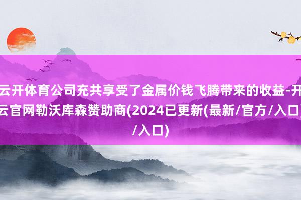 云开体育公司充共享受了金属价钱飞腾带来的收益-开云官网勒沃库森赞助商(2024已更新(最新/官方/入口)