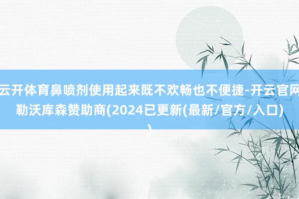 云开体育鼻喷剂使用起来既不欢畅也不便捷-开云官网勒沃库森赞助商(2024已更新(最新/官方/入口)