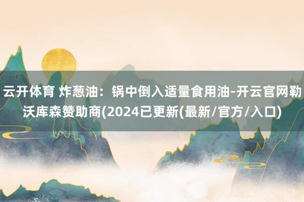 云开体育 炸葱油：锅中倒入适量食用油-开云官网勒沃库森赞助商(2024已更新(最新/官方/入口)