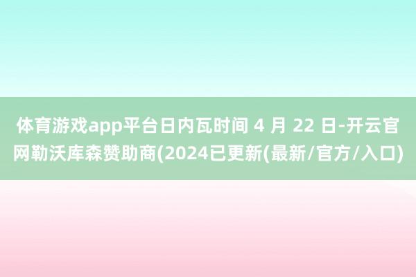 体育游戏app平台日内瓦时间 4 月 22 日-开云官网勒沃库森赞助商(2024已更新(最新/官方/入口)