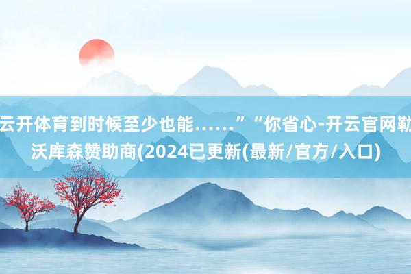 云开体育到时候至少也能……”“你省心-开云官网勒沃库森赞助商(2024已更新(最新/官方/入口)