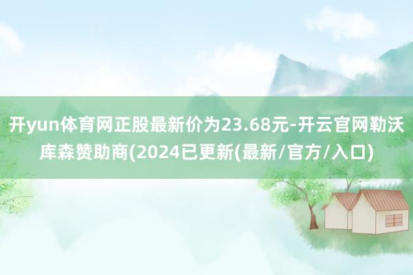 开yun体育网正股最新价为23.68元-开云官网勒沃库森赞助商(2024已更新(最新/官方/入口)
