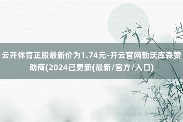 云开体育正股最新价为1.74元-开云官网勒沃库森赞助商(2024已更新(最新/官方/入口)